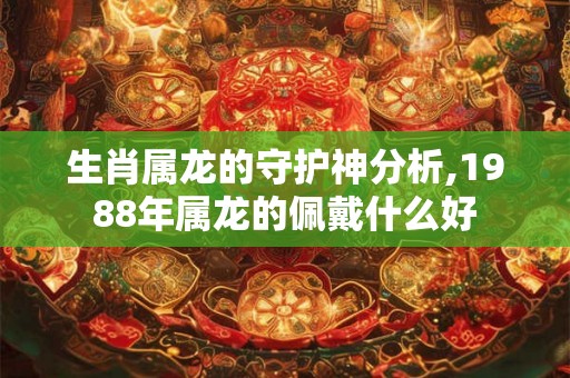 生肖属龙的守护神分析,1988年属龙的佩戴什么好 生肖属龙的守护神分析,1988年属龙的佩戴什么好