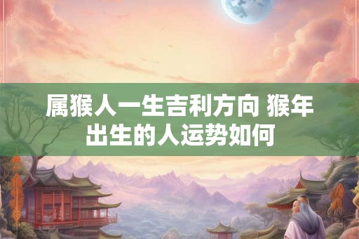 属猴人一生吉利方向 猴年出生的人运势如何 属猴人一生吉利方向 猴年出生的人运势如何