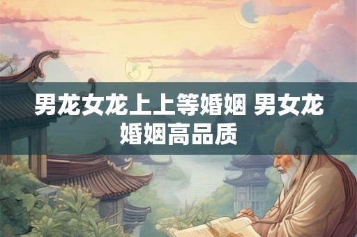 男龙女龙上上等婚姻 男女龙婚姻高品质 男龙女龙上上等婚姻 男女龙婚姻高品质