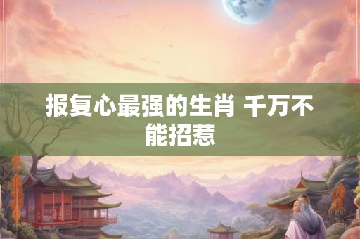报复心最强的生肖 千万不能招惹
