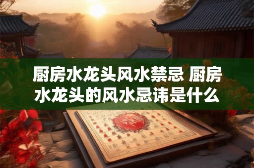 厨房水龙头风水禁忌 厨房水龙头的风水忌讳是什么 厨房水龙头风水禁忌 厨房水龙头的风水忌讳是什么
