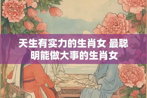 天生有实力的生肖女 最聪明能做大事的生肖女