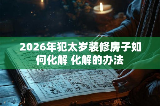2026年犯太岁装修房子如何化解 化解的办法