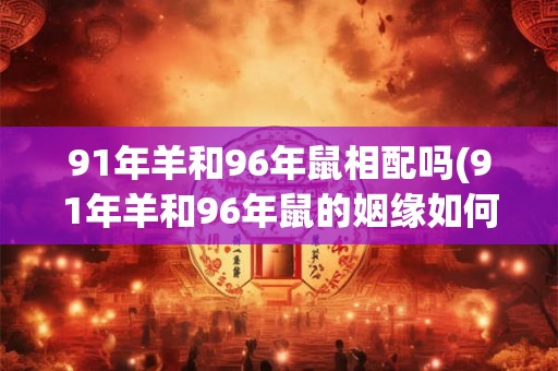 91年羊和96年鼠相配吗(91年羊和96年鼠的姻缘如何？能否相互匹配？)