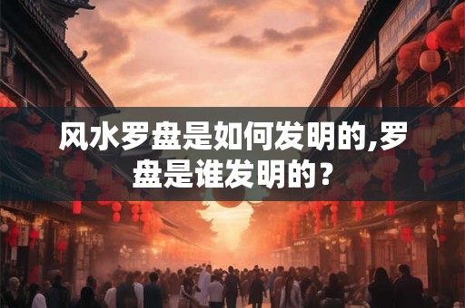 风水罗盘是如何发明的,罗盘是谁发明的？