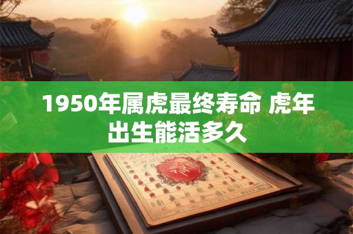 1950年属虎最终寿命 虎年出生能活多久 1950年属虎最终寿命 虎年出生能活多久
