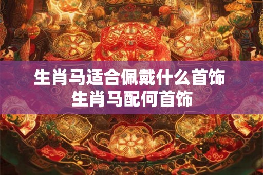 生肖马适合佩戴什么首饰 生肖马配何首饰 生肖马适合佩戴什么首饰 生肖马配何首饰