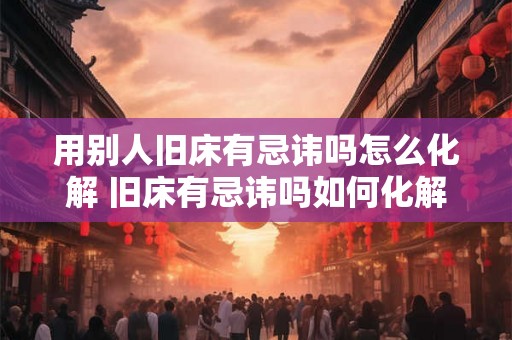 用别人旧床有忌讳吗怎么化解 旧床有忌讳吗如何化解