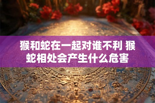 猴和蛇在一起对谁不利 猴蛇相处会产生什么危害