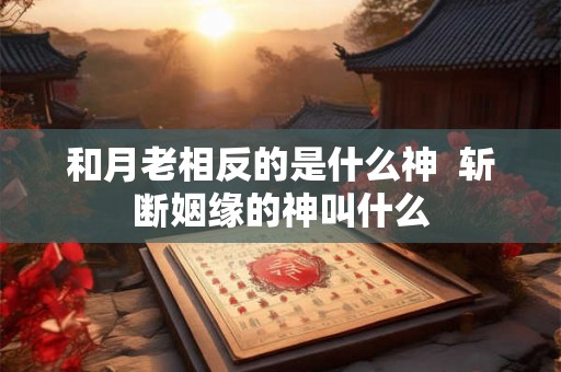 和月老相反的是什么神  斩断姻缘的神叫什么