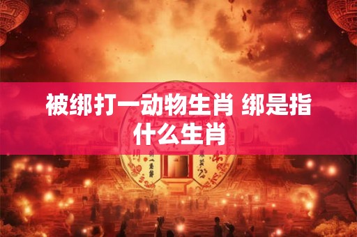被绑打一动物生肖 绑是指什么生肖 被绑打一动物生肖 绑是指什么生肖