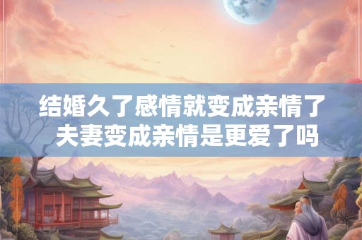 结婚久了感情就变成亲情了 夫妻变成亲情是更爱了吗 结婚久了感情就变成亲情了 夫妻变成亲情是更爱了吗