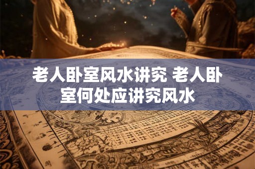 老人卧室风水讲究 老人卧室何处应讲究风水