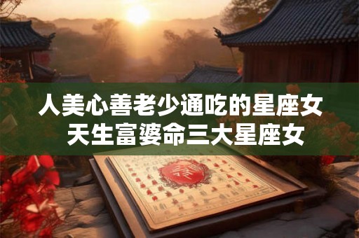 人美心善老少通吃的星座女  天生富婆命三大星座女
