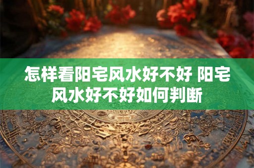 怎样看阳宅风水好不好 阳宅风水好不好如何判断 怎样看阳宅风水好不好 阳宅风水好不好如何判断