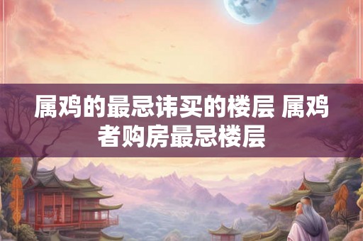 属鸡的最忌讳买的楼层 属鸡者购房最忌楼层