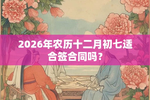 2026年农历十二月初七适合签合同吗？