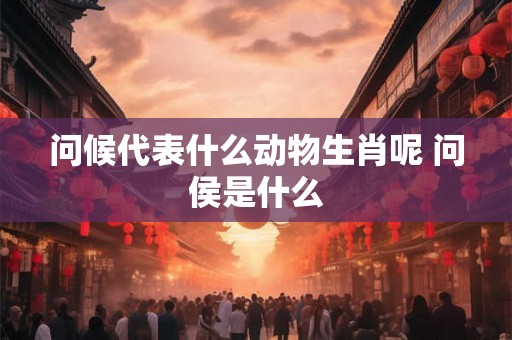 问候代表什么动物生肖呢 问侯是什么 问候代表什么动物生肖呢 问侯是什么