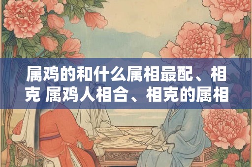属鸡的和什么属相最配、相克 属鸡人相合、相克的属相有哪些 属鸡的和什么属相最配、相克 属鸡人相合、相克的属相有哪些