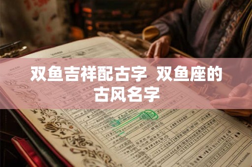 双鱼吉祥配古字 双鱼座的古风名字 双鱼吉祥配古字 双鱼座的古风名字