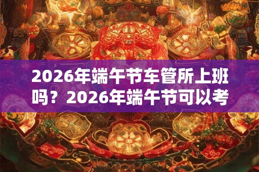 2026年端午节车管所上班吗？2026年端午节可以考吗？