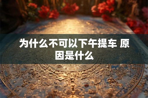 为什么不可以下午提车 原因是什么