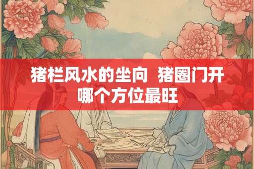 猪栏风水的坐向  猪圈门开哪个方位最旺