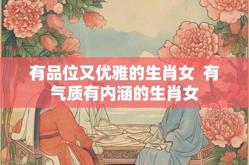 有品位又优雅的生肖女  有气质有内涵的生肖女