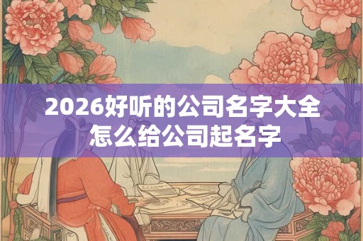 2026好听的公司名字大全 怎么给公司起名字