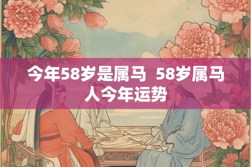 今年58岁是属马 58岁属马人今年运势 今年58岁是属马 58岁属马人今年运势