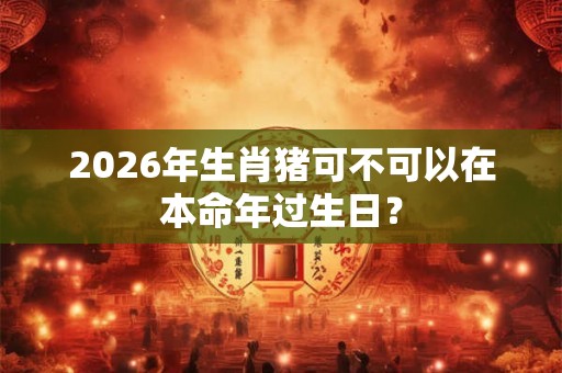 2026年生肖猪可不可以在本命年过生日？