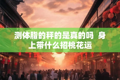 测体脂的秤的是真的吗  身上带什么招桃花运