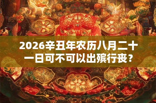 2026辛丑年农历八月二十一日可不可以出殡行丧? 2026辛丑年农历八月二十一日可不可以出殡行丧?