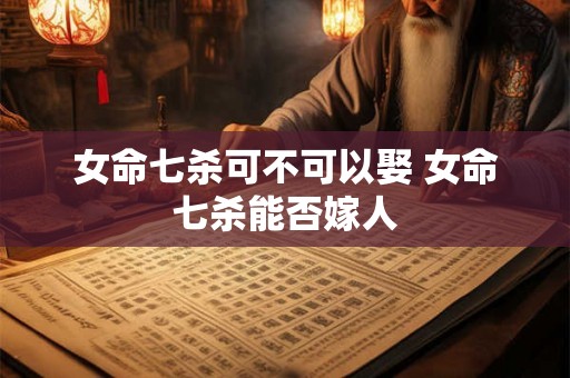 女命七杀可不可以娶 女命七杀能否嫁人