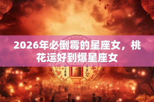 2026年必倒霉的星座女,桃花运好到爆星座女 2026年必倒霉的星座女,桃花运好到爆星座女