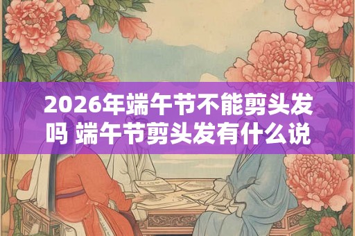 2026年端午节不能剪头发吗 端午节剪头发有什么说法