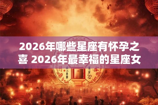 2026年哪些星座有怀孕之喜 2026年最幸福的星座女 2026年哪些星座有怀孕之喜 2026年最幸福的星座女