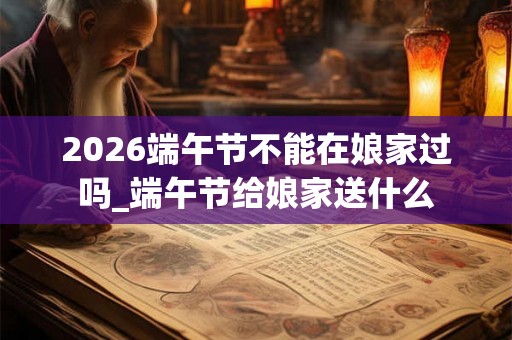 2026端午节不能在娘家过吗_端午节给娘家送什么