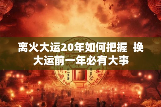 离火大运20年如何把握 换大运前一年必有大事 离火大运20年如何把握 换大运前一年必有大事