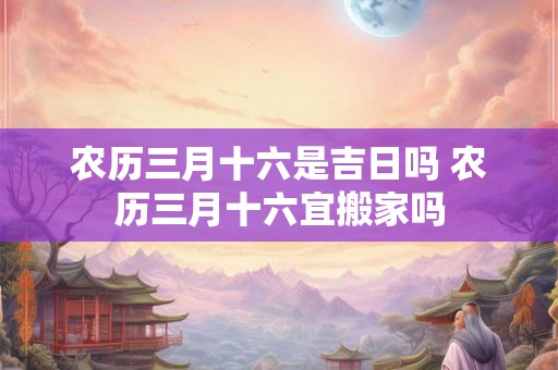 农历三月十六是吉日吗 农历三月十六宜搬家吗