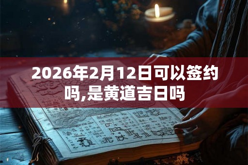 2026年2月12日可以签约吗,是黄道吉日吗