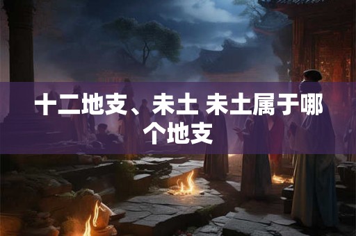 十二地支、未土 未土属于哪个地支