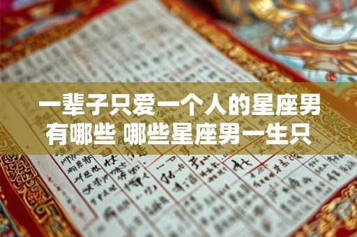 一辈子只爱一个人的星座男有哪些 哪些星座男一生只爱一个人
