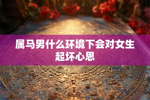 属马男什么环境下会对女生起坏心思 属马男什么环境下会对女生起坏心思