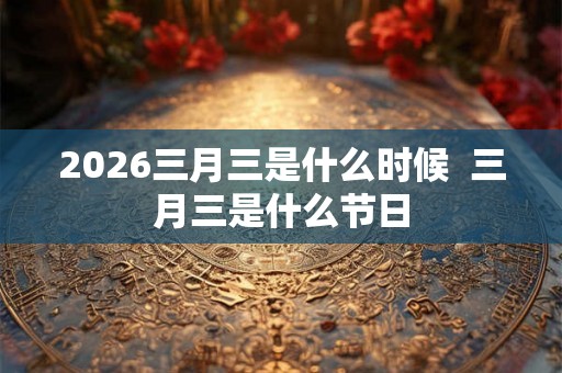 2026三月三是什么时候  三月三是什么节日