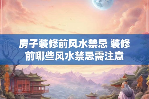房子装修前风水禁忌 装修前哪些风水禁忌需注意