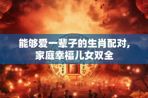 能够爱一辈子的生肖配对,家庭幸福儿女双全 能够爱一辈子的生肖配对,家庭幸福儿女双全