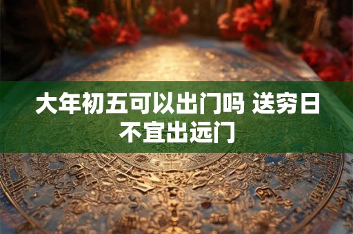大年初五可以出门吗 送穷日不宜出远门
