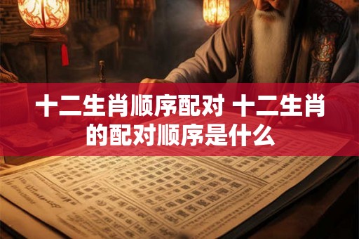 十二生肖顺序配对 十二生肖的配对顺序是什么