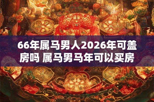 66年属马男人2026年可盖房吗 属马男马年可以买房吗